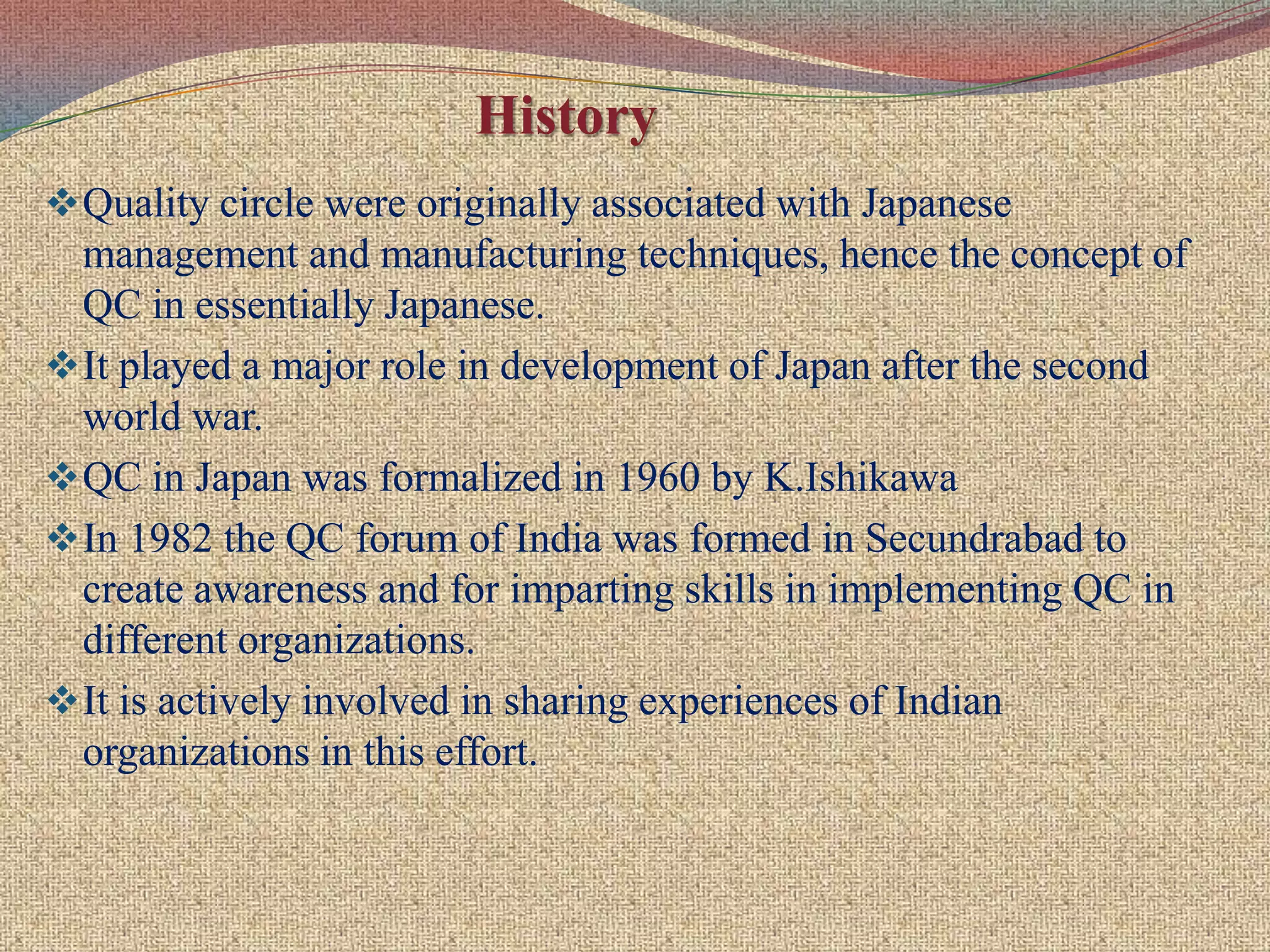 It is concerned with activities through the employee which are prepared to share higher responsibilities more effectively and also enables them to improve there career prospects for higher promotional avenues, there by helping them to lead a better quality of work life.About Quality Circle (QC)Quality Circles are small groups of employees who voluntarily meet together on a regular basis to identify, define, analyze and solve work related problems, leading to improvement in their total performance, and enrichment of their worklife.Usually the members of a particular team (quality circle) should be from the same work areaor who do similar work so that the problems they select will be familiar to all of them. An ideal size of quality circle is eight to ten members. 
