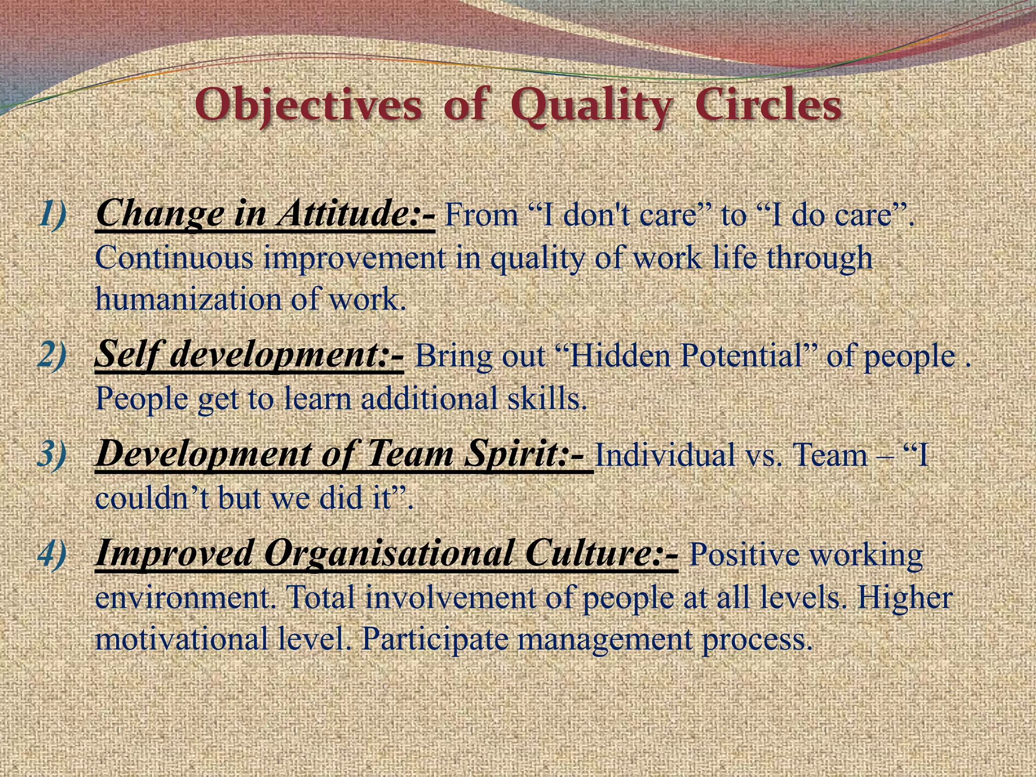 Concept of Quality Circle (QC)It is based upon the human resource management  considered as one of the key factors in the improvement of product quality and productivity.It has 3 major attributes :-Quality circle is a form of Participative Management .Quality circle is a Human Resource Development Technique.Quality circle is a Problem Solving Technique