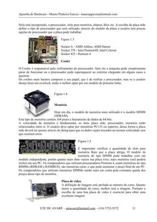 Apostila de Hardware - Mauro Pinheiro Garcia - mauropgarcia@hotmail.com
Nela está incorporado, o processador, slots para memória, chipset, Bios etc. A escolha da placa mãe
define o tipo de processador que será utilizado, através do modelo da placa o usuário terá poucas
opções de processador que a placa pode trabalhar.
Figura 1.3
Socket A - AMD Athlon, AMD Duron
Socket 370 - Intel PentiumIII, Intel Celeron
Socket 423 - Pentium 4
Cooler
O Cooler é responsável pelo resfriamento do processador. Sem ele a máquina pode simplesmente
parar de funcionar ou o processador pode superaquecer ao extremo chegando em alguns casos a
queimar.
Os coolers mais baratos cumprem o seu papel, que é de resfriar o processador, mas se o usuário
deseja fazer um overlock, então é melhor optar por um modelo de primeira linha.
Figura 1.4
Memória
Hoje em dia, o modelo de memória mais utilizado é o modelo DIMM
(SDRAM).
Este tipo de memória contém 168 pinos e barramento de dados de 64 bits.
A velocidade da memória é fundamental, os itens placa mãe, processador, memória estão
relacionados entre si. O usuário deve optar por memórias PC133 ou superior, dessa forma a placa
mãe deverá ter ajustes através do Setup para que os dados sejam trocados na mesma velocidade sem
que ocorram erros.
Figura 1.5
É importante verificar a quantidade de slots para
memória Ram que a placa abriga. O modelo de
memória do tipo DIMM pode trabalhar com um
modulo independente, porém quanto mais slots vazios sua placa tiver, mais memória você poderá
incluir em seu PC. Os computadores que utilizam processadores Pentium 4, usam memórias do tipo
RIMMs (RDRAM e RAMBUS), são memórias caras, o que pode aumentar o preço final de um PC.
Os computadores que utilizam memórias DIMMs sairão mais em conta pela constante queda dos
preços desse tipo de memória.
Placa de vídeo
A definição de imagem está atrelada ao número de cores. Quanto
maior a quantidade de cores, melhor será a imagem. Portanto a
escolha de uma boa placa de vídeo é essencial para obter uma
excelente imagem.
ETE DE AVARÉ – eteavare@hotmail.com - (14) 3732-5572 11
 
