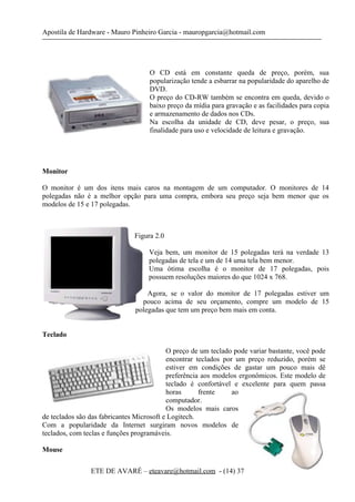 Apostila de Hardware - Mauro Pinheiro Garcia - mauropgarcia@hotmail.com
O CD está em constante queda de preço, porém, sua
popularização tende a esbarrar na popularidade do aparelho de
DVD.
O preço do CD-RW também se encontra em queda, devido o
baixo preço da mídia para gravação e as facilidades para copia
e armazenamento de dados nos CDs.
Na escolha da unidade de CD, deve pesar, o preço, sua
finalidade para uso e velocidade de leitura e gravação.
Monitor
O monitor é um dos itens mais caros na montagem de um computador. O monitores de 14
polegadas não é a melhor opção para uma compra, embora seu preço seja bem menor que os
modelos de 15 e 17 polegadas.
Figura 2.0
Veja bem, um monitor de 15 polegadas terá na verdade 13
polegadas de tela e um de 14 uma tela bem menor.
Uma ótima escolha é o monitor de 17 polegadas, pois
possuem resoluções maiores do que 1024 x 768.
Agora, se o valor do monitor de 17 polegadas estiver um
pouco acima de seu orçamento, compre um modelo de 15
polegadas que tem um preço bem mais em conta.
Teclado
O preço de um teclado pode variar bastante, você pode
encontrar teclados por um preço reduzido, porém se
estiver em condições de gastar um pouco mais dê
preferência aos modelos ergonômicos. Este modelo de
teclado é confortável e excelente para quem passa
horas frente ao
computador.
Os modelos mais caros
de teclados são das fabricantes Microsoft e Logitech.
Com a popularidade da Internet surgiram novos modelos de
teclados, com teclas e funções programáveis.
Mouse
ETE DE AVARÉ – eteavare@hotmail.com - (14) 3732-5572 13
 