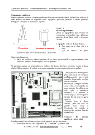 Apostila de Hardware - Mauro Pinheiro Garcia - mauropgarcia@hotmail.com
Preparando o gabinete
Pegue o gabinete, remova todos os parafusos e deixe-os em um único local. Após abrir o gabinete, é
bem possível encontrar os seguintes itens: espaçador, parafusos pequeno e médio, parafuso
hexagonal e arruelas de plástico ou papelão.
Figura 2.9
Fixando a placa mãe
Utilize os espaçadores para manter um
certo espaço entre a placa mãe e a base do
gabinete, dessa forma você evita curto-
circuito.
O espaçador pode ser de duas formas.
 Que atravessa a placa mãe e a
base.
 Que se encaixa na placa
deslizando para o lado e atravessando a placa mãe.
O parafuso hexagonal
 Deve ser parafusado sobre o gabinete, de tal forma que seu orifício superior possa receber
um outro parafuso fixando a placa mãe ao gabinete.
Os parafusos devem ser encaixados nos orifícios de fixação da placa, conforme mostra a figura
abaixo. Não se esqueça de utilizar as arruelas para evitar contato dos parafusos com a placa.
Todo o processo de fixação da
placa mãe deve ser planejado
cuidadosamente, isso evitará
remoção da proteção metálica
sem necessidade.
O conector KBD para teclado,
deve estar posicionando na
parte superior do gabinete, ou
seja, após a montagem
completa, e o gabinete já
estiver de pé, o encaixe para o
teclado deverá estar na parte
superior.
Visualize bem a figura
anterior, pois ela será de
grande ajuda para a
localização de entradas e
encaixes dos pinos de diversos
dispositivos.
Conexão de energia
(gabinete – placa mãe)
Para ligar os cabos condutores de energia do gabinete até sua placa mãe.
1. Localize a entrada PWR1 (gabinete ATX) ou PWR2 (gabinete AT).
ETE DE AVARÉ – eteavare@hotmail.com - (14) 3732-5572 15
 