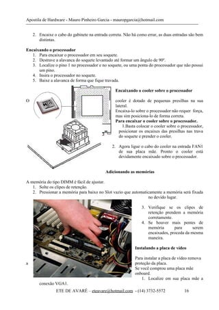 Apostila de Hardware - Mauro Pinheiro Garcia - mauropgarcia@hotmail.com
2. Encaixe o cabo do gabinete na entrada correta. Não há como errar, as duas entradas são bem
distintas.
Encaixando o processador
1. Para encaixar o processador em seu soquete.
2. Destrave a alavanca do soquete levantado até formar um ângulo de 90º.
3. Localize o pino 1 no processador e no soquete, ou uma ponta do processador que não possui
um pino.
4. Insira o processador no soquete.
5. Baixe a alavanca de forma que fique travada.
Encaixando o cooler sobre o processador
O cooler é dotado de pequenas presilhas na sua
lateral.
Encaixa-lo sobre o processador não requer força,
mas sim posiciona-lo de forma correta.
Para encaixar o cooler sobre o processador.
1.Basta colocar o cooler sobre o processador,
posicionar os encaixes das presilhas nas trava
do soquete e prender o cooler.
2. Agora ligue o cabo do cooler na entrada FAN1
de sua placa mãe. Pronto o cooler está
devidamente encaixado sobre o processador.
Adicionando as memórias
A memória do tipo DIMM é fácil de ajustar.
1. Solte os clipes de retenção.
2. Pressionar a memória para baixo no Slot vazio que automaticamente a memória será fixada
no devido lugar.
3. Verifique se os clipes de
retenção prendem a memória
corretamente.
4. Se houver mais pentes de
memória para serem
encaixados, proceda da mesma
maneira.
Instalando a placa de vídeo
Para instalar a placa de vídeo remova
a proteção da placa.
Se você comprou uma placa mãe
onboard.
1. Localize em sua placa mãe a
conexão VGA1.
ETE DE AVARÉ – eteavare@hotmail.com - (14) 3732-5572 16
 