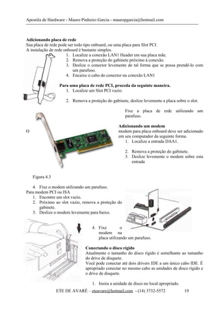 Apostila de Hardware - Mauro Pinheiro Garcia - mauropgarcia@hotmail.com
Adicionando placa de rede
Sua placa de rede pode ser todo tipo onboard, ou uma placa para Slot PCI.
A instalação de rede onboard é bastante simples.
1. Localize a conexão LAN1 Header em sua placa mãe.
2. Remova a proteção do gabinete próximo à conexão.
3. Deslize o conector levemente de tal forma que se possa prendê-lo com
um parafuso.
4. Encaixe o cabo do conector na conexão LAN1
Para uma placa de rede PCI, proceda da seguinte maneira.
1. Localize um Slot PCI vazio.
2. Remova a proteção do gabinete, deslize levemente a placa sobre o slot.
Fixe a placa de rede utilizando um
parafuso.
Adicionando um modem
O modem para placa onboard deve ser adicionado
em seu computador da seguinte forma.
1. Localize a entrada DAA1.
2. Remova a proteção do gabinete.
3. Deslize levemente o modem sobre esta
entrada
Figura 4.3
4. Fixe o modem utilizando um parafuso.
Para modem PCI ou ISA
1. Encontre um slot vazio.
2. Próximo ao slot vazio, remova a proteção do
gabinete.
3. Deslize o modem levemente para baixo.
4. Fixe o
modem na
placa utilizando um parafuso.
Conectando o disco rígido
Atualmente o tamanho do disco rígido é semelhante ao tamanho
do drive de disquete.
Você pode conectar até dois drivers IDE a um único cabo IDE. É
apropriado conectar no mesmo cabo as unidades de disco rígido e
o drive de disquete.
1. Insira a unidade de disco no local apropriado.
ETE DE AVARÉ – eteavare@hotmail.com - (14) 3732-5572 19
 