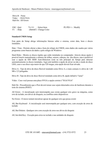 Apostila de Hardware - Mauro Pinheiro Garcia - mauropgarcia@hotmail.com
Drive B : None
Video : EGA/VGA
Halt On : All Errors
ESC : Quit  : Select Item PU/PD/+/- : Modify
F1 : Help (Shift)F2 : Change Color
Standard CMOS Setup
Esta parte do Setup abriga informações básicas sobre o sistema, como data, hora e discos
instalados.
Date / Time : Permite alterar a data e hora do relógio do CMOS, estes dados são usados por vários
programas como bancos de dados e pelo relógio do Windows
Hard Disks : Mostra os discos rígidos que estão instalados no computador. Através dessa opção é
possível inserir manualmente o número de trilhas, setores, cabeças, etc. dos discos, mas é preferível
usar a opção de IDE HDD Auto-Detection (está na tela principal do Setup) para detectar
automaticamente os discos instalados. Aqui está também a opção de ativar ou não o modo de disco
LBA, caso o seu disco seja maior do que 528 megas, esta opção deverá ficar ativada.
Drive A : Tipo de drive de disco flexível instalado como Drive A, o mais comum é o drive de 1,44
Mb e 3,5 polegadas.
Drive B : Tipo de drive de disco flexível instalado como drive B, opção default é "none"
Vídeo : Caso você possua uma placa SVGA a opção correta é "EGA/VGA"
Halt On : Procedimento que o Post deverá tomar caso sejam detectados erros de hardware durante o
teste do sistema (POST)
All Errors : A inicialização será interrompida caso exista qualquer erro grave na máquina, como
erro de teclado, nos drives de disquete, ou conflitos entre dispositivos
No Errors : O micro tentará inicializar apesar de qualquer erro que possa existir
All, But Keyboard : A inicialização será interrompida por qualquer erro, com exceção de erros de
teclado
All, But Diskete : Qualquer erro com exceção de erros nos drives de disquete
All, but disk/Key : Exceção para erros no teclado e nas unidades de disquete
ETE DE AVARÉ – eteavare@hotmail.com - (14) 3732-5572 23
 