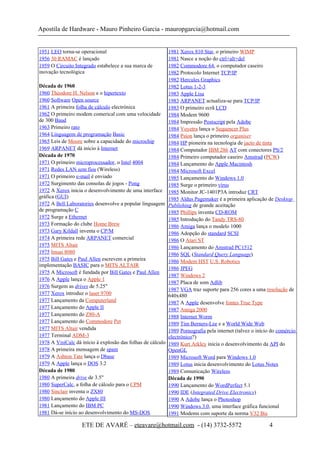 Apostila de Hardware - Mauro Pinheiro Garcia - mauropgarcia@hotmail.com
1951 LEO torna-se operacional
1956 30 RAMAC é lançado
1959 O Circuito Integrado estabelece a sua marca de
inovação tecnológica
Década de 1960
1960 Theodore H. Nelson e o hipertexto
1960 Software Open source
1961 A primeira folha de cálculo electrónica
1962 O primeiro modem comerical com uma velocidade
de 300 Baud
1963 Primeiro rato
1964 Linguagem de programação Basic
1965 Leis de Moore sobre a capacidade do microchip
1969 ARPANET dá início à Internet
Década de 1970
1971 O primeiro microprocessador, o Intel 4004
1971 Redes LAN sem fios (Wireless)
1971 O primeiro e-mail é enviado
1972 Surgimento das consolas de jogos - Pong
1972 A Xerox inicia o desenvolvimento de uma interface
gráfica (GUI)
1972 A Bell Laboratories desenvolve a popular linguagem
de programação C
1972 Surge a Ethernet
1973 Formação do clube Home Brew
1973 Gary Kildall inventa o CP/M
1974 A primeira rede ARPANET comercial
1975 MITS Altair
1975 Imsai 8080
1975 Bill Gates e Paul Allen escrevem a primeira
implementação BASIC para o MITS ALTAIR
1975 A Microsoft é fundada por Bill Gates e Paul Allen
1976 A Apple lança o Apple 1
1976 Surgem as drives de 5.25"
1977 Xerox introduz o laser 9700
1977 Lançamento da Computerland
1977 Lançamento do Apple II
1977 Lançamento do Z80-A
1977 Lançamento do Commodore Pet
1977 MITS Altair vendida
1977 Terminal ADM-3
1978 A VisiCalc dá início à explosão das folhas de cálculo
1978 A primeira mensagem de spam
1979 A Ashton Tate lança o Dbase
1979 A Apple lança o DOS 3.2
Década de 1980
1980 A primeira drive de 3.5"
1980 SuperCalc, a folha de cálculo para o CPM
1980 Sinclair inventa o ZX80
1980 Lançamento do Apple III
1981 Lançamento do IBM PC
1981 Dá-se início ao desenvolvimento do MS-DOS
1981 Xerox 810 Star, o primeiro WIMP
1981 Nasce a noção do ctrl+alt+del
1982 Commodore 64, o computador caseiro
1982 Protocolo Internet TCP/IP
1982 Hercules Graphics
1982 Lotus 1-2-3
1983 Apple Lisa
1983 ARPANET actualiza-se para TCP/IP
1983 O primeiro ecrã LCD
1984 Modem 9600
1984 Impressão Postscript pela Adobe
1984 Voyetra lança o Sequencer Plus
1984 Psion lança o primeiro organiser
1984 HP pioneira na tecnologia de jacto de tinta
1984 Computador IBM 286 AT com conectores PS/2
1984 Primeiro computador caseiro Amstrad (PCW)
1984 Lançamento do Apple Macintosh
1984 Microsoft Excel
1985 Lançamento do Windows 1.0
1985 Surge o primeiro vírus
1985 Monitor JC-1401P3A introduz CRT
1985 Aldus Pagemaker é a primeira aplicação de Desktop
Publishing de grande aceitação
1985 Phillips inventa CD-ROM
1985 Introdução do Tandy TRS-80
1986 Amiga lança o modelo 1000
1986 Adopção do standard SCSI
1986 O Atari ST
1986 Lançamento do Amstrad PC1512
1986 SQL (Standard Query Language)
1986 Modem HST U.S. Robotics
1986 JPEG
1987 Windows 2
1987 Placa de som Adlib
1987 VGA traz suporte para 256 cores a uma resolução de
640x480
1987 A Apple desenvolve fontes True Type
1987 Amiga 2000
1988 Internet Worm
1989 Tim Berners-Lee e a World Wide Web
1989 Pornografia pela internet (talvez o início do comércio
electrónico?)
1989 Kurt Arkley inicia o desenvolvimento da API do
OpenGL
1989 Microsoft Word para Windows 1.0
1989 Lotus inicia desenvolvimento do Lotus Notes
1989 Comunicação Wireless
Década de 1990
1990 Lançamento do WordPerfect 5.1
1990 IDE (Integrated Drive Electronics)
1990 A Adobe lança o Photoshop
1990 Windows 3.0, uma interface gráfica funcional
1991 Modems com suporte da norma V32 Bis
ETE DE AVARÉ – eteavare@hotmail.com - (14) 3732-5572 4
 