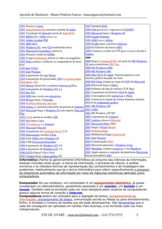 Apostila de Hardware - Mauro Pinheiro Garcia - mauropgarcia@hotmail.com
1991 Nasceu o Linux
1991 Sound Blaster Pro aumenta a parada do áudio
1991 Tecnologia de firewall caseira da SonicWall
1991 MPEG faz o JPEG mexer-se
1991 Adobe Acrobat PDF
1991 IBM OS/2
1991 Windows NT, uma GUI multitarefa nativa
1991 Microsoft Visual Basic estreia-se
1991 Primeira versão do HTML
1992 O jogo Wolfenstein deleita os olhos aos jogadores
1992 Palm começa a melhorar os computadores de hand
held
1992 Bus VESA
1993 Intel Pentium
1993 Lançamento do jogo Doom
1993 Lançamento do processador i386 e co-processador
matemático i387
1993 Mosaic desenvolve o primeiro browser gráfico
1993 Lançamento do Windows NT 3.1
1993 Bus PCI
1994 SMS traz o texto aos telemóveis
1994 Mosaic lança o Netscape
1994 NetWare Directory Services
1994 Galaxy é o primeiro directório de procura na Internet
1995 Microsoft lança o Windows 95 com suporte Plug and
Play
1995 Citrix aposta no modelo ASP
1995 Sun lança o Java.
1995 E-Commerce e a Amazon
1995 Microsoft DirectX
1995 Lançamento do Exchange Server 3.51
1996 Macromedia introduz Flash
1996 Suite Office para Windows 95
1996 USB (Universal Serial Bus)
1996 Lançamento do Windows NT 4.0
1996 Lançamento do Windows CE 1.0
1996 DVD (Digital Video Disk)
1997 Voodoo lança a placa gráfica 3D
1997 Standard IEEE
1998 CDs graváveis e regraváveis (CD-RW)
1998 Microsoft lança o Windows 98
1999 Gigabit Ethernet
1999 AMD cria o Athlon
1999 Nvidia lança a primeira GeForce
1999 Os ficheiros de música MP3
1999 Começa-se a falar em P2P (peer-to-peer) devido à
Napster
2000
2000 Surge o Compaq iPAQ, um porte do MS Windows
CE para a plataforma DEC Itsy
2000 MS Windows 2000
2000 MS Windows ME
2000 Mac OS X da Apple. Sistema operativo com
interface gráfico baseado em Unix
2000 Bill Gates resigna ao cargo de CEO da Microsoft
2000 Microsoft lança a XBox
2000 Polémica do bug do milénio (Y2K Bug)
2001 Lançamento do primeiro iPod da Apple
2001 Convergência dos telemóveis e PDAs
2001 Assiste-se à criação de formas humanas realistas
através da computação gráfica
2001 MS Windows XP
2001 USB2
2002 MS Windows XP SP1
2002 Lançamento do Lindows
2002 Lindows alia-se à Microtel
2003 Microsoft Office 2003
2003 Surge o Worm Blaster
2003 Multithreading
2003 Motherboard Intel Canterwood
2003 Intel Prescott
2003 Comunicações WiFi
2005 Microsoft apresenta o Windows Vista
2005 Mandrake compra Conectiva e vira Mandriva
2005 Apple anuncia a migração da plataforma Macintosh
para processadores Intel
Informática Chama-se genericamente Informática ao conjunto das Ciências da Informação,
estando incluídas neste grupo: a teoria da informação, o processo de cálculo, a análise
numérica e os métodos teóricos da representação dos conhecimentos e de modelagem dos
problemas. Habitualmente usa-se o termo Informática para referir especificamente o processo
de tratamento automático da informação por meio de máquinas eletrônicas definidas como
computadores.
Computador De uso cotidiano, um computador é um equipamento eletrônico, já quase
considerado um eletrodoméstico, geralmente associado a um monitor, um teclado e um
mouse. Também está se tornando cada vez mais desejável pelos usuários de computadores
possuir alguma forma de conexão à Internet.
Computadores podem ser utilizados para a digitação de textos, armazenamento de
informações, processamento de dados, comunicação escrita ou falada ou para entretenimento.
Enfim, é ilimitado o número de tarefas que ele pode desempenhar. São ferramentas que a
cada dia conseguem ser aplicadas em tarefas mais diversas, e se tornando cada vez mais
indispensáveis.
ETE DE AVARÉ – eteavare@hotmail.com - (14) 3732-5572 5
 