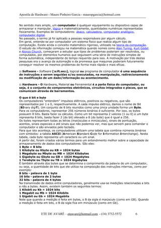 Apostila de Hardware - Mauro Pinheiro Garcia - mauropgarcia@hotmail.com
No sentido mais amplo, um computador é qualquer equipamento ou dispositivo capaz de
armazenar e manipular, lógica e matematicamente, quantidades numéricas representadas
fisicamente. Exemplos de computadores: ábaco, calculadora, computador analógico,
computador digital.
No passado, o termo já foi aplicado a pessoas responsáveis por algum cálculo.
Em geral, entende-se por computador um sistema físico que realiza algum tipo de
computação. Existe ainda o conceito matemático rigoroso, utilizado na teoria da computação.
O estudo da informação começou na matemática quando nomes como Alan Turing, Kurt Gödel
e Alonzo Church, começaram a estudar que tipos de problemas poderiam ser resolvidos, ou
computados, por elementos humanos que seguissem uma série de instruções simples de
forma automática, independente do tempo requerido para isso. A motivação por trás destas
pesquisas era o avanço da automação e da promessa que maquinas poderiam futuramente
conseguir resolver os mesmos problemas de forma mais rápida e mais eficaz.
:: Software - Software [ s ft.wε ]ˈ ɒ ə , logicial ou programa de computador é uma sequência
de instruções a serem seguidas e/ou executadas, na manipulação, redirecionamento
ou modificação de um dado/informação ou acontecimento.
:: Hardware - O Hardware, Material ou Ferramental é a parte física do computador, ou
seja, é o conjunto de componentes eletrônicos, circuitos integrados e placas, que se
comunicam através de barramentos.
O que é bit e byte
Os computadores "entendem" impulsos elétricos, positivos ou negativos, que são
representados por 1 e 0, respectivamente. A cada impulso elétrico, damos o nome de Bit
(BInary digiT). Um conjunto de 8 bits reunidos como uma única unidade forma um Byte.
Para os computadores, representar 256 números binários é suficiente. Por isso, os bytes
possuem 8 bits. Basta fazer os cálculos. Como um bit representa 2 valores (1 ou 0) e um byte
representa 8 bits, basta fazer 2 (do bit) elevado a 8 (do byte) que é igual a 256.
Os bytes representam todas as letras (maiúsculas e minúsculas), sinais de pontuação,
acentos, sinais especiais e até sinais que não podemos ver, mas que servem para comandar o
computador e são enviados pelo teclado.
Para que isto aconteça, os computadores utilizam uma tabela que combina números binários
com símbolos: a tabela ASCII (American Standard Code for Information Interchange). Nesta
tabela, cada byte representa um caractere ou um sinal.
A partir daí, foram criados vários termos para um entendimento melhor sobre a capacidade de
armazenamento de dados dos computadores. São eles:
1 Byte = 8 bits
1 Kilobyte ou Kbyte ou KB = 1024 bytes
1 Megabyte ou Mbyte ou MB = 1024 Kilobytes
1 Gigabyte ou Gbyte ou GB = 1024 Megabytes
1 Terabyte ou Tbyte ou TB = 1024 Gigabytes
É também através dos bytes que se determina o comprimento da palavra de um computador,
ou seja, a quantidade de bits que ele utiliza na composição das instruções internas, como por
exemplo:
8 bits - palavra de 1 byte
16 bits - palavra de 2 bytes
32 bits - palavra de 4 bytes
Na transmissão de dados entre computadores, geralmente usa-se medições relacionadas a bits
e não a bytes. Assim, existem também os seguintes termos:
1 Kilobit ou Kb = 1024 bits
1 Megabit ou Mb = 1024 Kilobits
1 Gigabit ou Gb = 1024 Megabits
Note que quando a medição é feita em bytes, o B da sigla é maiúsculo (como em GB). Quando
a medição é feita em bits, o B da sigla fica em minúsculo (como em Gb).
ETE DE AVARÉ – eteavare@hotmail.com - (14) 3732-5572 6
 