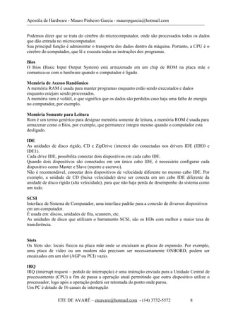 Apostila de Hardware - Mauro Pinheiro Garcia - mauropgarcia@hotmail.com
Podemos dizer que se trata do cérebro do microcomputador, onde são processados todos os dados
que dão entrada no microcomputador.
Sua principal função é administrar o transporte dos dados dentro da máquina. Portanto, a CPU é o
cérebro do computador, que lê e executa todas as instruções dos programas.
Bios
O Bios (Basic Input Output System) está armazenado em um chip de ROM na placa mãe e
comunica-se com o hardware quando o computador é ligado.
Memória de Acesso Randômico
A memória RAM é usada para manter programas enquanto estão sendo executados e dados
enquanto estejam sendo processados.
A memória ram é volátil, o que significa que os dados são perdidos caso haja uma falha de energia
no computador, por exemplo.
Memória Somente para Leitura
Rom é um termo genérico para designar memória somente de leitura, a memória ROM é usada para
armazenar como o Bios, por exemplo, que permanece integro mesmo quando o computador esta
desligado.
IDE
As unidades de disco rígido, CD e ZipDrive (interno) são conectadas nos drivers IDE (IDE0 e
IDE1).
Cada drive IDE, possibilita conectar dois dispositivos em cada cabo IDE.
Quando dois dispositivos são conectados em um único cabo IDE, é necessário configurar cada
dispositivo como Master e Slave (mestre e escravo).
Não é recomendável, conectar dois dispositivos de velocidade diferente no mesmo cabo IDE. Por
exemplo, a unidade de CD (baixa velocidade) deve ser conecta em um cabo IDE diferente da
unidade de disco rígido (alta velocidade), para que não haja perda de desempenho do sistema como
um todo.
SCSI
Interface de Sistema de Computador, uma interface padrão para a conexão de diversos dispositivos
em um computador.
É usada em: discos, unidades de fita, scanners, etc.
As unidades de disco que utilizam o barramento SCSI, são os HDs com melhor e maior taxa de
transferência.
Slots
Os Slots são: locais físicos na placa mãe onde se encaixam as placas de expansão. Por exemplo,
uma placa de vídeo ou um modem não precisam ser necessariamente ONBORD, podem ser
encaixados em um slot (AGP ou PCI) vazio.
IRQ
IRQ (interrupt request – pedido de interrupção) é uma instrução enviada para a Unidade Central de
processamento (CPU) a fim de pausa a operação atual permitindo que outro dispositivo utilize o
processador, logo após a operação poderá ser retomada do ponto onde parou.
Um PC é dotado de 16 canais de interrupção
ETE DE AVARÉ – eteavare@hotmail.com - (14) 3732-5572 8
 