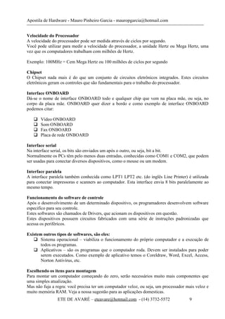 Apostila de Hardware - Mauro Pinheiro Garcia - mauropgarcia@hotmail.com
Velocidade do Processador
A velocidade do processador pode ser medida através de ciclos por segundo.
Você pode utilizar para medir a velocidade do processador, a unidade Hertz ou Mega Hertz, uma
vez que os computadores trabalham com milhões de Hertz.
Exemplo: 100MHz = Cem Mega Hertz ou 100 milhões de ciclos por segundo
Chipset
O Chipset nada mais é do que um conjunto de circuitos eletrônicos integrados. Estes circuitos
eletrônicos geram os controles que são fundamentais para o trabalho do processador.
Interface ONBOARD
Dá-se o nome de interface ONBOARD todo e qualquer chip que vem na placa mãe, ou seja, no
corpo da placa mãe. ONBOARD quer dizer a bordo e como exemplo de interface ONBOARD
podemos citar:
 Vídeo ONBOARD
 Som ONBOARD
 Fax ONBOARD
 Placa de rede ONBOARD
Interface serial
Na interface serial, os bits são enviados um após o outro, ou seja, bit a bit.
Normalmente os PCs têm pelo menos duas entradas, conhecidas como COM1 e COM2, que podem
ser usadas para conectar diversos dispositivos, como o mouse ou um modem.
Interface paralela
A interface paralela também conhecida como LPT1 LPT2 etc. (do inglês Line Printer) é utilizada
para conectar impressoras e scanners ao computador. Esta interface envia 8 bits paralelamente ao
mesmo tempo.
Funcionamento do software de controle
Após o desenvolvimento de um determinado dispositivo, os programadores desenvolvem software
especifico para seu controle.
Estes softwares são chamados de Drivers, que acionam os dispositivos em questão.
Estes dispositivos possuem circuitos fabricados com uma série de instruções padronizadas que
acessa os periféricos.
Existem outros tipos de softwares, são eles:
 Sistema operacional – viabiliza o funcionamento do próprio computador e a execução de
todos os programas.
 Aplicativos – são os programas que o computador roda. Devem ser instalados para poder
serem executados. Como exemplo de aplicativo temos o Coreldraw, Word, Excel, Access,
Norton Antivírus, etc.
Escolhendo os itens para montagem
Para montar um computador começando do zero, serão necessários muito mais componentes que
uma simples atualização.
Mas não fuja a regra: você precisa ter um computador veloz, ou seja, um processador mais veloz e
muito memória RAM. Veja a nossa sugestão para as aplicações domesticas.
ETE DE AVARÉ – eteavare@hotmail.com - (14) 3732-5572 9
 