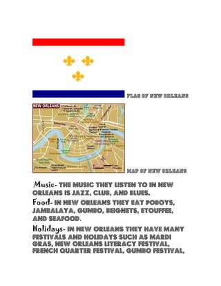 Flag of New Orleans
Map of New Orleans
Music- The music they listen to in New
Orleans is jazz, club, and blues.
Food- In New Orleans they eat poboys,
jambalaya, gumbo, beignets, etouffee,
and seafood.
Holidays- In New Orleans they have many
festivals and holidays such as Mardi
gras, New Orleans literacy festival,
French quarter festival, Gumbo festival,
 