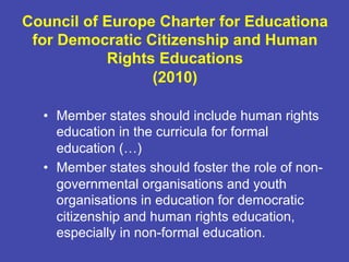 Council of Europe Charter for Educationa
for Democratic Citizenship and Human
Rights Educations
(2010)
•  Member states should include human rights
education in the curricula for formal
education (…)
•  Member states should foster the role of non-
governmental organisations and youth
organisations in education for democratic
citizenship and human rights education,
especially in non-formal education.
 