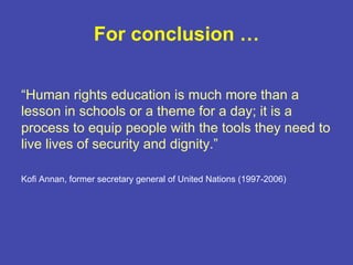 “Human rights education is much more than a
lesson in schools or a theme for a day; it is a
process to equip people with the tools they need to
live lives of security and dignity.”
Kofi Annan, former secretary general of United Nations (1997-2006)
For conclusion …
 