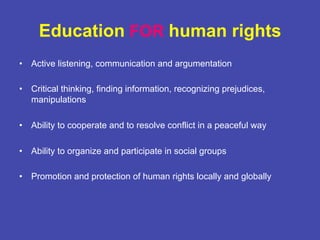Education FOR human rights
•  Active listening, communication and argumentation
•  Critical thinking, finding information, recognizing prejudices,
manipulations
•  Ability to cooperate and to resolve conflict in a peaceful way
•  Ability to organize and participate in social groups
•  Promotion and protection of human rights locally and globally
 
