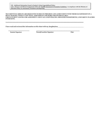 N.B. Additional Information Found in Student’s School Agenda/Board Policy:
       Lates, Absences and Missed Assignments follow the YCDSB Assessment & Evaluation Guidelines, in compliance with the Ministry of
       Education Policy on Assessment, Evaluation and Reporting.



NB: PARENTS/GUARDIANS ARE REQUESTED TO DISCUSS PROGRESS AND ACHIEVEMENT WITH THEIR DAUGHTER/SON ON A
REGULAR BASIS. CONSULT UNIT TESTS, ASSIGNMENTS AND MARK UPDATES REGULARLY.
CHECK STUDENT AGENDA FOR ASSESSMENT AND EVALUATION POLICIES, MID-SEMESTER REPORTING AND PARENT-TEACHER
INTERVIEWS.

***********************************************************************************************************************

I have read and reviewed the information on this sheet with my daughter/son, __________________________________


      Student Signature                          Parent/Guardian Signature                               Date
 