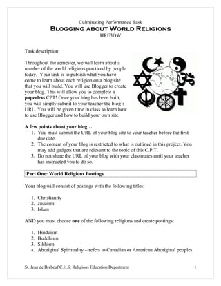 Culminating Performance Task
             Blogging about World Religions
                                         HRE3OW


Task description:

Throughout the semester, we will learn about a
number of the world religions practiced by people
today. Your task is to publish what you have
come to learn about each religion on a blog site
that you will build. You will use Blogger to create
your blog. This will allow you to complete a
paperless CPT! Once your blog has been built,
you will simply submit to your teacher the blog’s
URL. You will be given time in class to learn how
to use Blogger and how to build your own site.

A few points about your blog…
   1. You must submit the URL of your blog site to your teacher before the first
      due date.
   2. The content of your blog is restricted to what is outlined in this project. You
      may add gadgets that are relevant to the topic of this C.P.T.
   3. Do not share the URL of your blog with your classmates until your teacher
      has instructed you to do so.

Part One: World Religions Postings

Your blog will consist of postings with the following titles:

   1. Christianity
   2. Judaism
   3. Islam

AND you must choose one of the following religions and create postings:

   1. Hinduism
   2. Buddhism
   3. Sikhism
   4. Aboriginal Spirituality – refers to Canadian or American Aboriginal peoples


St. Jean de Brebeuf C.H.S. Religious Education Department                               1
 