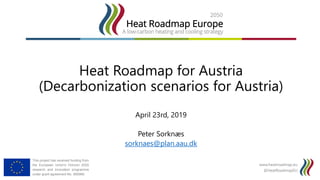 www.heatroadmap.eu
@HeatRoadmapEU
This project has received funding from
the European Union's Horizon 2020
research and innovation programme
under grant agreement No. 695989.
Heat Roadmap for Austria
(Decarbonization scenarios for Austria)
April 23rd, 2019
Peter Sorknæs
sorknaes@plan.aau.dk
 