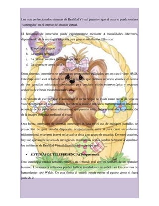 Los más perfeccionados sistemas de Realidad Virtual permiten que el usuario pueda sentirse
"sumergido" en el interior del mundo virtual.
El fenómeno de inmersión puede experimentarse mediante 4 modalidades diferentes,
dependiendo de la estrategia adoptada para generar esta ilusión. Ellas son:
a. El operador aislado
b. La cabina personal
c. La cabina colectiva (pods, group cab)
d. La caverna o cueva (cave)
Estos sistemas inmersivos se encuentran generalmente equipados con un casco-visor HMD.
Este dispositivo está dotado de un casco o máscara que contiene recursos visuales, en forma
de dos pantallas miniaturas coordinadas para producir visión estereoscópica y recursos
acústicos de efectos tridimensionales.
Una variante de este enfoque lo constituye el hecho de que no exista casco como tal, sino un
visor incorporado en una armadura que libera al usuario del casco, suministrándole una barra
(como la de los periscópios submarinos) que permite subir, bajar o controlar la orientación
de la imagen obtenida mediante el visor.
Otra forma interesante de sistemas inmersivos se basa en el uso de múltiples pantallas de
proyección de gran tamaño dispuestas ortogonalmente entre sí para crear un ambiente
tridimensional o caverna (cave) en la cual se ubica a un grupo de usuarios. De estos usuarios,
hay uno que asume la tarea de navegación, mientras los demás pueden dedicarse a visualizar
los ambientes de Realidad Virtual dinamizados en tiempo real.
• SISTEMAS DE TELEPRESENCIA (Telepresence).
Esta tecnología vincula sensores remotos en el mundo real con los sentidos de un operador
humano. Los sensores utilizados pueden hallarse instalados en un robot o en los extremos de
herramientas tipo Waldo. De esta forma el usuario puede operar el equipo como si fuera
parte de él.
 
