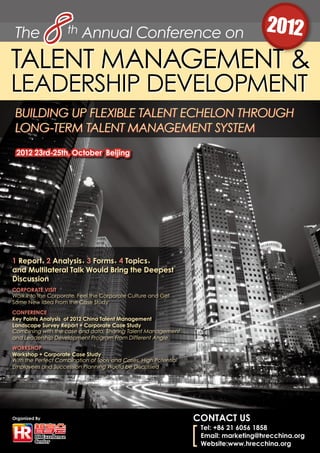 The th Annual Conference on 20128TALENT MANAGEMENT &
LEADERSHIP DEVELOPMENT
Organized By
Building Up Flexible Talent Echelon Through
Long-term Talent Management System
CONTACT US
Tel: +86 21 6056 1858
Email: marketing@hrecchina.org
Website:www.hrecchina.org
2012 23rd-25th, October Beijing
1 Report，2 Analysis，3 Forms，4 Topics，
and Multilateral Talk Would Bring the Deepest
Discussion
CORPORATE VISIT
Walk Into the Corporate, Feel the Corporate Culture and Get
Some New Idea From the Case Study
CONFERENCE
Key Points Analysis of 2012 China Talent Management
Landscape Survey Report + Corporate Case Study
Combining with the case and data, Sharing Talent Management
and Leadership Development Program From Different Angle
WORKSHOP
Workshop + Corporate Case Study
With the Perfect Combination of Tools and Cases, High Potential
Employees and Succession Planning Would be Discussed
 