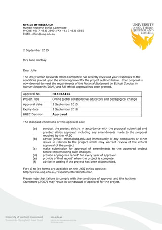 OFFICE OF RESEARCH
Human Research Ethics Committee
PHONE +61 7 4631 2690| FAX +61 7 4631 5555
EMAIL ethics@usq.edu.au
2 September 2015
Mrs Julie Lindsay
Dear Julie
The USQ Human Research Ethics Committee has recently reviewed your responses to the
conditions placed upon the ethical approval for the project outlined below. Your proposal is
now deemed to meet the requirements of the National Statement on Ethical Conduct in
Human Research (2007) and full ethical approval has been granted.
Approval No. H15REA156
Project Title Online global collaborative educators and pedagogical change
Approval date 3 September 2015
Expiry date 3 September 2018
HREC Decision Approved
The standard conditions of this approval are:
(a) conduct the project strictly in accordance with the proposal submitted and
granted ethics approval, including any amendments made to the proposal
required by the HREC
(b) advise (email: ethics@usq.edu.au) immediately of any complaints or other
issues in relation to the project which may warrant review of the ethical
approval of the project
(c) make submission for approval of amendments to the approved project
before implementing such changes
(d) provide a ‘progress report’ for every year of approval
(e) provide a ‘final report’ when the project is complete
(f) advise in writing if the project has been discontinued.
For (c) to (e) forms are available on the USQ ethics website:
http://www.usq.edu.au/research/ethicsbio/human
Please note that failure to comply with the conditions of approval and the National
Statement (2007) may result in withdrawal of approval for the project.
 