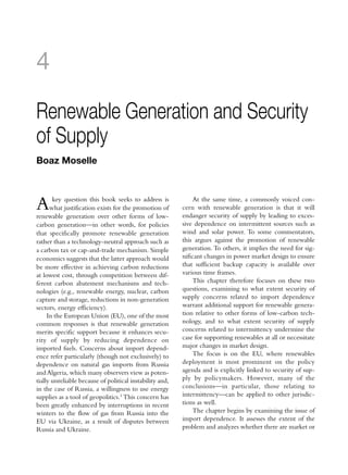 4

Renewable Generation and Security
of Supply
Boaz Moselle



A      key question this book seeks to address is
      what justification exists for the promotion of
renewable generation over other forms of low-
                                                              At the same time, a commonly voiced con-
                                                          cern with renewable generation is that it will
                                                          endanger security of supply by leading to exces-
carbon generation—in other words, for policies            sive dependence on intermittent sources such as
that specifically promote renewable generation            wind and solar power. To some commentators,
rather than a technology-neutral approach such as         this argues against the promotion of renewable
a carbon tax or cap-and-trade mechanism. Simple           generation. To others, it implies the need for sig-
economics suggests that the latter approach would         nificant changes in power market design to ensure
be more effective in achieving carbon reductions          that sufficient backup capacity is available over
at lowest cost, through competition between dif-          various time frames.
ferent carbon abatement mechanisms and tech-                  This chapter therefore focuses on these two
nologies (e.g., renewable energy, nuclear, carbon         questions, examining to what extent security of
capture and storage, reductions in non-generation         supply concerns related to import dependence
sectors, energy efficiency).                              warrant additional support for renewable genera-
     In the European Union (EU), one of the most          tion relative to other forms of low-carbon tech-
common responses is that renewable generation             nology, and to what extent security of supply
merits specific support because it enhances secu-         concerns related to intermittency undermine the
rity of supply by reducing dependence on                  case for supporting renewables at all or necessitate
imported fuels. Concerns about import depend-             major changes in market design.
ence refer particularly (though not exclusively) to           The focus is on the EU, where renewables
dependence on natural gas imports from Russia             deployment is most prominent on the policy
and Algeria, which many observers view as poten-          agenda and is explicitly linked to security of sup-
tially unreliable because of political instability and,   ply by policymakers. However, many of the
in the case of Russia, a willingness to use energy        conclusions—in particular, those relating to
supplies as a tool of geopolitics.1 This concern has      intermittency—can be applied to other jurisdic-
been greatly enhanced by interruptions in recent          tions as well.
winters to the flow of gas from Russia into the               The chapter begins by examining the issue of
EU via Ukraine, as a result of disputes between           import dependence. It assesses the extent of the
Russia and Ukraine.                                       problem and analyzes whether there are market or
 
