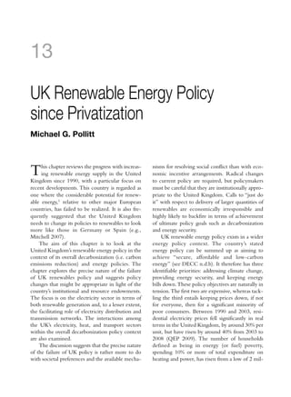13

UK Renewable Energy Policy
since Privatization
Michael G. Pollitt



T    his chapter reviews the progress with increas-
     ing renewable energy supply in the United
Kingdom since 1990, with a particular focus on
                                                        nisms for resolving social conflict than with eco-
                                                        nomic incentive arrangements. Radical changes
                                                        to current policy are required, but policymakers
recent developments. This country is regarded as        must be careful that they are institutionally appro-
one where the considerable potential for renew-         priate to the United Kingdom. Calls to “just do
able energy,1 relative to other major European          it” with respect to delivery of larger quantities of
countries, has failed to be realized. It is also fre-   renewables are economically irresponsible and
quently suggested that the United Kingdom               highly likely to backfire in terms of achievement
needs to change its policies to renewables to look      of ultimate policy goals such as decarbonization
more like those in Germany or Spain (e.g.,              and energy security.
Mitchell 2007).                                              UK renewable energy policy exists in a wider
    The aim of this chapter is to look at the           energy policy context. The country’s stated
United Kingdom’s renewable energy policy in the         energy policy can be summed up as aiming to
context of its overall decarbonization (i.e. carbon     achieve “secure, affordable and low-carbon
emissions reduction) and energy policies. The           energy” (see DECC n.d.b). It therefore has three
chapter explores the precise nature of the failure      identifiable priorities: addressing climate change,
of UK renewables policy and suggests policy             providing energy security, and keeping energy
changes that might be appropriate in light of the       bills down. These policy objectives are naturally in
country’s institutional and resource endowments.        tension. The first two are expensive, whereas tack-
The focus is on the electricity sector in terms of      ling the third entails keeping prices down, if not
both renewable generation and, to a lesser extent,      for everyone, then for a significant minority of
the facilitating role of electricity distribution and   poor consumers. Between 1990 and 2003, resi-
transmission networks. The interactions among           dential electricity prices fell significantly in real
the UK’s electricity, heat, and transport sectors       terms in the United Kingdom, by around 30% per
within the overall decarbonization policy context       unit, but have risen by around 40% from 2003 to
are also examined.                                      2008 (QEP 2009). The number of households
    The discussion suggests that the precise nature     defined as being in energy (or fuel) poverty,
of the failure of UK policy is rather more to do        spending 10% or more of total expenditure on
with societal preferences and the available mecha-      heating and power, has risen from a low of 2 mil-
 