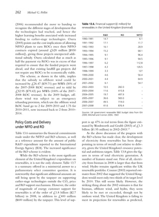 262      Michael G. Pollitt


(2006) recommended the move to banding to             Table 13.6. Financial support (£ million) for
recognize the different stages of development that    renewables in the United Kingdom (nominal)
the technologies had reached, and hence the
higher learning benefits associated with increased                       R&D              RO             NFFO
funding to earlier-stage technologies. Oxera          1990–1991           14.7                             6.1
(2005) points out the cost implications of allowing   1991–1992           17.1                            11.7
NFFO plants to earn ROCs once their NFFO              1992–1993           16.1                            28.9
contracts expired (around £620 million [$930          1993–1994           15.2                            68.1
million]), giving those projects unexpected addi-     1994–1995            9.1                            96.4
tional subsidy. Oxera calculated that as much as      1995–1996            9.1                            94.5
half the payment via ROCs was in excess of that       1996–1997            6.2                           112.8
required to ensure that the funded projects went
                                                      1997–1998            4.3                           126.5
ahead, and that existing landfill gas projects did
                                                      1998–1999            3.3                             127
not require any ROCs to be economically viable.
                                                      1999–2000            4.6                            56.4
    The scheme, as shown in the table, implies
that the subsidy to offshore wind could be            2000–2001            4.4                            64.9

increased by £26.47 ($39.71) per MWh (50% of          2001–2002            6.1                            54.7
the 2007–2008 ROC revenue) and to tidal by            2002–2003           10.5          282.0                 -
£52.95 ($79.43) per MWh (100% of the 2007–            2003–2004           11.6          415.8                 -
2008 ROC revenue). In the 2009 budget, off-           2004–2005           19.7          497.9                 -
shore wind was subject to an emergency                2005–2007           36.6          583.0                 -
rebanding provision, which saw the offshore wind      2006–2007           49.5          719.0                 -
ROC band go to 2 for 2009–2010 and 1.75 for           2007–2008           41.6          876.4                 -
2010–2011, now increased back to 2 from 2010–
                                                      Sources: UK government renewable R&D budget data from IEA
2014.                                                 2009; Mitchell and Connor 2004, 1943


Policy Costs and Delivery                             port is up 47% in real terms from the figure esti-
under NFFO and RO                                     mated by Wordsworth and Grubb (2003) of £1.3
                                                      billion ($1.95 million) in 2002–2003.13
Table 13.6 summarizes the financial commitments            As the above discussion of the progress with
made under the NFFO and RO schemes, as well           the RO scheme has made clear, the development
as a reference amount for the amount of public        of electricity from renewables has been disap-
R&D expenditure reported to the International         pointing in terms of overall cost relative to deliv-
Energy Agency (IEA). The increased significance       ery, given the United Kingdom’s resource poten-
of the RO scheme is evident.                          tial and ambitious targets. Table 13.8 gives the fig-
     While the RO scheme is the most significant      ures in terms of total electricity generation. A
element of the United Kingdom’s expenditure on        number of features stand out. First of all, electri-
renewables, it is not the only element. Table 13.7    city from biomass in 2008 is larger than that from
is a summary offered in a ministerial answer to a     wind. Hydro remains significant within the UK
parliamentary select committee question. It is        renewable portfolio. Connor (2003) reported esti-
noteworthy that significant additional amounts are    mates from 2002 that suggested the United King-
still being spent by the taxpayer on supporting       dom would meet only two-thirds of its target level
earlier-stage technologies outside the CO2 price      by 2010. This still seems likely. However, the
and RO support mechanisms. However, the order         striking thing about the 2002 estimates is that for
of magnitude of energy customer support for           biomass, offshore wind, and hydro, they seem
renewables is of the order of £1.8 billion ($2.7      likely to be met or exceeded, though not by
billion) in 2008, in addition to £400 million         onshore wind. The United Kingdom is failing to
($600 million) by the taxpayer. This level of sup-    meet its projections for renewables as predicted,
 
