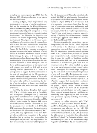 UK Renewable Energy Policy since Privatization       271


recycling was more expensive per kWh than the               the GB Queue are, and Ofgem has identified only
German FIT following reductions in the size of              around 450 MW of wind capacity that needs to
the FIT in Germany.                                         be prioritized via accelerating transmission invest-
     Looking at Spain, where large utilities have           ment (see Ofgem 2009a). It is also the case that
dominated in ownership of wind generation simi-             new renewable connections should face the true
larly to the situation in the United Kingdom,               costs of connection to the grid and capacity, and
Stenzel and Frenzel (2008) note the positive reac-          they should come onstream when it is at least
tion of incumbent Spanish companies to wind                 system cost, rather than only least generation cost.
power development in Spain in contrast with that            Nodal pricing would seem to be a more appropri-
in Germany. They highlight the importance of                ate way of signaling this, rather than the “connect
corporate self-interest in promoting wind power             and manage” approach under FITs in Germany
development. Wind power in Germany devel-                   (see Pollitt and Bialek 2008).
oped in spite of opposition from German utilities,               The correct pricing for transmission capacity
which were forced to accommodate renewables                 also points to the need for the United Kingdom
and bear the costs of connection to the grid. In            to look closely at the efficiency of utilization of
Spain, this has led the corporate generators to             transmission assets and their operational criteria.
support investment in better prediction of wind             The GB transmission system in general operates
speeds at individual wind farm sites in order to            under an N-2 safety standard, wherein the system
better manage the grid. In Germany, however,                must be operated in such a way that if a major link
significant costs have been imposed on the trans-           fails, it must be capable of handling another
mission system that are not reflected in the con-           similar-size failure. This gives rise to lower rates of
nection incentives of wind developers. This has             utilization of transmission grid assets than in
led to grid management issues in Germany, which             countries with an N-1 safety standard and gives
will become more costly to deal with as wind                rise to less use of automatic voltage control equip-
capacity increases (Klessmann et al. 2008). It is           ment. This suggests that there is scope for operat-
even possible to suggest that the continuation of           ing the assets much more smartly in the presence
the grip of incumbents on the German power                  of large-scale renewables. For instance, the nomi-
market is in significant part because of the unwill-        nal rating of Scotland–England interconnectors is
ingness of the German government to liberalize              around 7 GW, whereas the declared capacity is 2.2
the market fully, for fear of undermining the abil-         GW; this suggests that transmission constraints
ity of the incumbents to finance the significant            could be made less in practice than they might be
reinforcement costs associated with renewables              on paper. Ofgem’s recent LENS scenario
expansion.                                                  modeling (Ault et al. 2008) of the electricity
     In 2008, the United Kingdom had around                 transmission and distribution networks suggests
13.2 GW in 195 projects that were in Great Brit-            that a range of network sizes and capabilities are
ain’s “GB Queue” (see Ofgem 2007a). These were              possible by 2050, depending on how and where
projects that wished to connect to the power grid,          new generation capacity, including renewables,
but for which no firm connection right could be             was connected.
offered, unlike under the German FIT, where                      Looking to other countries with TGC
renewable capacity must be connected and paid               schemes, it is quite clear that Sweden, Australia,
for generated power (see Swider et al. 2008). The           and New Zealand have avoided the problems of
UK government has suggested that this is one of             overpayment that characterize the UK RO
the barriers to the rollout of renewables (DECC             scheme, and these jurisdictions have significantly
2009e). This may explain some of the slow deliv-            fewer land use constraints. Kelly (2007) discusses
ery of renewable wind connection in the United              the UK scheme in contrast to those of Australia
Kingdom, but it certainly does not explain the              and New Zealand. The Australian scheme, com-
most significant part of it. It is impossible to tell       plemented by an Office of the Renewable Energy
how economically viable many of the projects in             Regulator (see ORER n.d.), has much less ambi-
 