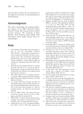 276       Michael G. Pollitt


clear that those countries that are doing better in               nuclear power ended. It was phased out in April
this regard are any nearer to achieving long-term                 2002, having been 0.3%. The levy rate in Scot-
decarbonization.                                                  land, which was not used to fund nuclear liabili-
                                                                  ties, began at 0.5% in 1996 and reached a maxi-
                                                                  mum of 1.2% (Wikipedia, s.v. “Fossil Fuel Levy”).
                                                            9.    England and Wales had five rounds of NFFO:
Acknowledgments                                                   NFFO-1, start date 1990, followed by NFFO-2,
                                                                  -3, -4, and -5 in 1992, 1995, 1997, and 1998.
The author acknowledges the ongoing intellec-                     Scotland had three rounds: SRO-1, -2 and -3 in
tual support of the ESRC Electricity Policy                       1995, 1997, and 1999. Northern Ireland had two
                                                                  rounds: NI-NFFO-1 and -2 in 1994 and 1995.
Research Group. Bin Feng provided excellent
                                                                  See Wong (2005, 131). The last NFFO contract is
research assistance. The comments of Boaz                         due to expire in 2018.
Moselle, David Newbery, Jorge Padilla, Dick                 10.   Under the 2001 EU Renewables Directive, the
Schmalensee, Steve Smith, and Jon Stern are                       United Kingdom signed up to a 10% target for
acknowledged.                                                     renewable electricity generation, which is embod-
                                                                  ied in the successor scheme to NFFO (European
                                                                  Commission 2001).
                                                            11.   Continuing NFFO contracts are funded via the
Notes                                                             revenue from the auction of ROCs (by the NFPA)
                                                                  associated with the contracts (see Ofgem 2004).
1.   The definition of renewables used in this chapter is   12.   Assuming here that no one has invested in a
     that in the EU Renewables Directive                          renewable generation project that would be
     (2009/28/EC): “ ‘energy from renewable sources’              unprofitable without the “recycled” revenues. The
     means energy from renewable non-fossil sources,              actual reported figure for recycled revenue is
     namely wind, solar, aerothermal, geothermal,                 £307m (Ofgem, Renewables Obligation Annual
     hydrothermal and ocean energy, hydropower,                   Report 2007–2008, 1).
     biomass, landfill gas, sewage treatment plant gas      13.   UK inflation between September 2002 and Sep-
     and biogases” (European Commission 2009, Arti-               tember 2008 was 15% (ONS 2009). The National
     cle 2(a)).                                                   Audit Office reported a figure of only £700 mil-
2.   This indicates that in August 2009, 8% of a typical          lion ($1.05 billion) per annum for annual costs
     electricity bill and 3% of a typical gas bill was            2003–2006 (NAO 2005, 35).
     being charged to support environmental schemes,        14.   In May 2009, only eight operational schemes
     of which the most expensive were targeted toward             existed with a capacity of 50 MW or more
     lower-income consumers.                                      onshore (DECC 2009b, 145–51).
3.   UK carbon targets are net of trading, and hence        15.   For more details on the planning process in Eng-
     can include carbon credits purchased from abroad.            land, see DECC (2009 n.d.b).
4.   HM Treasury (Her Majesty’s Treasury) is the UK         16.   In this vein, Upreti and van der Horst (2004) have
     Ministry of Finance.                                         an enlightening discussion of one NFFO biomass
5.   It is worth noting that Germany also likes the               project that, because it could not be modified as
     1990 baseline date, as this coincides with the col-          suggested by the local consultation process, even-
     lapse of the Berlin Wall and the rapid decarboniza-          tually had to be abandoned.
     tion of the former East Germany as a result of         17.   One of the few examples of significant capital rais-
     industrial decline and improved environmental                ing from the local community was the Baywind
     standards.                                                   project in Cumbria, which first raised £1.2 mil-
6.   See, e.g., DECC (2009a, 92), which shows pro-                lion ($1.8 million) to form a cooperative to
     jected cost decreases for PV of 70% to 2050,                 develop wind power (see www.baywind.co.uk).
     against only 22% for coal-fired CCS.                   18.   Compare actual costs in Snyder and Kaiser (2009)
7.   NAO (2008, 17) reports 20 government policies,               and Blanco (2009) with cost simulation assump-
     strategies, and reviews on energy between 1997               tions in Dale et al. (2004) and Strbac et al. (2007).
     and 2009, with 16 of those from 2003 onward.           19.   This is because the recycled revenue component is
8.   Initially the levy was 10.6% in England and Wales,           highly uncertain and unlikely to be a key part of
     but it fell to 0.9% in 1998 when payments for                the business case for a new renewables project.
 