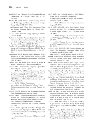 280        Michael G. Pollitt


Mitchell, C., and P. Connor. 2004. Renewable Energy         ONS (Office for National Statistics). 2007. House-
  Policy in the UK 1990–2003. Energy Policy 32 (17):           holds: Rise in Non-family Households.
  1935–1947.                                                   www.statistics.gov.uk/cci/nugget.asp?id=1866
Mueller, M., and R. Wallace. 2008. Enabling Science            (accessed August 25, 2009).
  and Technology for Marine Renewable Energy.               ———. 2009. CPI series. www.ons.gov.uk (accessed
  Energy Policy 36 (12): 4376–4382.                            August 27, 2009).
NAO (National Audit Office). 2005. Department ofTrade       OPSI (Office of Public Sector Information). 2008a.
  and Industry Renewable Energy. 11 February 2005.             Climate Change Act. www.opsi.gov.uk/acts/
  London: NAO.                                                 acts2008/ukpga_20080027_en_1 (accessed August
———. 2008. Renewable Energy: Options for Scrutiny.             28, 2009).
  London: NAO.                                              ———. 2008b. Energy Act. www.opsi.gov.uk/acts/
Nelson, H. T. 2008. Planning Implications from the             acts2008/ukpga_20080032_ en_1 (accessed August
  Interactions between Renewable Energy Programs               28, 2009).
  and Carbon Regulation. Journal of Environmental           ———. 2008c. Planning Act. www.opsi.gov.uk/acts/
  Planning and Management 51 (4): 581–596.                     acts2008/ukpga_20080029_en_1 (accessed August
Newbery, D. M., and M. G. Pollitt. 1997. The Restruc-          28, 2009).
  turing and Privatisation of Britain’s CEGB: Was It        ———. 2009. 2009 No. 785 Electricity, England and
  Worth It? Journal of Industrial Economics 45 (3): 269–       Wales The Renewables Obligation Order 2009.
  303.                                                         www.opsi.gov.uk/si/si2009/pdf/
Odenberger, M., J. Kjärstad, and F. Johnsson. 2008.            uksi_20090785_en.pdf (accessed March 26, 2010).
  Ramp-Up of CO2 Capture and Storage within                 ORER (Office of the Renewable Energy Regulator).
  Europe. International Journal of Greenhouse Gas Control      No date. ORER home page. www.orer.gov.au
  2 (4): 417–438.                                              (accessed February 22, 2010).
Ofgem. 2002. The Review of the First Year of NETA: A        Oxera. 2005. Economic Analysis of the Design, Cost and
  Review Document, Vol. 1, July. London: Ofgem.                Performance of the UK Renewables Obligation and Capi-
———. 2004. The Renewables Obligation: Ofgem’s First            tal Grants Scheme. Report prepared for the National
  Annual Report. London: Ofgem.                                Audit Office. London: National Audit Office.
———. 2007a. The GB Queue: Problems and Possible             Paish, O. 2002. Small Hydro Power: Technology and
  Solutions. www.ofgem.gov.uk/Networks/Trans/                  Current Status. Renewable and Sustainable Energy
  PriceControls/TPCR4/ConsultantsReports/                      Reviews 6 (6): 537–556.
  Documents1/16962-The%20GB%20Queue%20-                     Perry, M., and F. Rosillo-Calle. 2008. Recent Trends
  %20%20Reasons%20and%20remedies.ppt (accessed                 and Future Opportunities in UK Bioenergy: Max-
  August 28, 2009).                                            imising Biomass Penetration in a Centralised Energy
———. 2007b. Offshore Transmission.                             System. Biomass and Bioenergy 32 (8): 688–701.
  www.ofgem.gov.uk/Networks/offtrans/Pages/                 Piterou, A., S. Shackley, and P. Upham. 2008. Project
  Offshoretransmission.aspx (accessed August 28,               ARBRE: Lessons for Bio-energy Developers and
  2009).                                                       Policy-makers. Energy Policy 36 (6): 2044–50.
———. 2007c). Reform of the Renewables Obligation            Pollitt, M. 2002. Declining Role of the State in Infra-
  2006: Ofgem’s Response. London: Ofgem.                       structure Investments in the UK. In Private Initiatives
———. 2009a. Derogations to Facilitate Earlier Con-             in Infrastructure: Priorities, Incentives, and Performance,
  nection of Generation—Decision on Interim                    edited by M. Tsuji, S. Berg, and M. Politt. Chelten-
  Approach. www.ofgem.gov.uk/Networks/Trans/                   ham, UK: Edward Elgar, 67–100.
  ElecTransPolicy/tar/Documents1/20090508%                  ———. 2008. The Future of Electricity (and Gas)
  20derogations%20interim.pdf (accessed February               Regulation in Low-Carbon Policy World. Energy
  22, 2010).                                                   Journal, Special Issue in Honor of David Newbery,
———. 2009b. Updated Household Energy Bills                     63–94.
  Explained. www.ofgem.gov.uk/Media/FactSheets/             Pollitt, M., and J. Bialek. 2008. Electricity Network
  Documents1/updatedhouseholdbills09.pdf (accessed             Investment and Regulation for a Low Carbon
  October 20, 2009).                                           Future. In Delivering a Low Carbon Electricity System,
———. Various dates. Renewables Obligation annual               edited by M. Grubb, T. Jamasb, and M. Pollitt. Cam-
  reports.                                                     bridge, UK: Cambridge University Press.
 