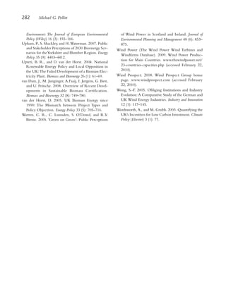 282       Michael G. Pollitt


   Environment: The Journal of European Environmental       of Wind Power in Scotland and Ireland. Journal of
   Policy (Wiley) 16 (3): 155–166.                          Environmental Planning and Management 48 (6): 853–
Upham, P., S. Shackley, and H. Waterman. 2007. Public       875.
   and Stakeholder Perceptions of 2030 Bioenergy Sce-      Wind Power (The Wind Power Wind Turbines and
   narios for theYorkshire and Humber Region. Energy
                                                            Windfarms Database). 2009. Wind Power Produc-
   Policy 35 (9): 4403–4412.
                                                            tion for Main Countries. www.thewindpower.net/
Upreti, B. R., and D. van der Horst. 2004. National
   Renewable Energy Policy and Local Opposition in          23-countries-capacities.php (accessed February 22,
   the UK: The Failed Development of a Biomass Elec-        2010).
   tricity Plant. Biomass and Bioenergy 26 (1): 61–69.     Wind Prospect. 2008. Wind Prospect Group home
van Dam, J., M. Junginger, A.Faaij, I. Jurgens, G. Best,    page. www.windprospect.com (accessed February
   and U. Fritsche. 2008. Overview of Recent Devel-         22, 2010).
   opments in Sustainable Biomass Certification.           Wong, S.-F. 2005. Obliging Institutions and Industry
   Biomass and Bioenergy 32 (8): 749–780.                   Evolution: A Comparative Study of the German and
van der Horst, D. 2005. UK Biomass Energy since             UK Wind Energy Industries. Industry and Innovation
   1990: The Mismatch between Project Types and             12 (1): 117–145.
   Policy Objectives. Energy Policy 33 (5): 705–716.       Wordsworth, A., and M. Grubb. 2003. Quantifying the
Warren, C. R., C. Lumsden, S. O’Dowd, and R.V.              UK’s Incentives for Low Carbon Investment. Climate
   Birnie. 2005. ‘Green on Green’: Public Perceptions       Policy (Elsevier) 3 (1): 77.
 