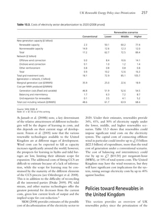 UK Renewable Energy Policy since Privatization          257


Table 13.3. Costs of electricity sector decarbonization to 2020 (2008 prices)

                                                                                       Renewables scenarios
                                                          Conventional      Lower           Middle     Higher
New generation capacity (£ billion)
  Renewable capacity                                       2.3              50.1            60.2         77.4
  Nonrenewable capacity                                   14.9              12.6            12.3         12.0
  Total                                                   17.2              62.7            72.5         89.4
Network (£ billion)
  Offshore wind connection                                 0.0                   8.4        10.6         14.1
  Onshore wind connection                                  0.1                   1.0         1.2          1.4
  Other reinforcement                                      0.8                   0.8         0.8          0.8
  Total                                                    0.9                  10.2        12.6         16.3
Total grid investment costs                               18.1                  72.9        85.1       105.7
(generation + network, £ billion)
Marginal generation cost (£/MWh)                          35.9                  25.0        22.6         18.9
Cost per MWh produced (£/MWh)
  Generation costs (fixed and variable)                   46.8                  51.9        52.6         54.5
  Balancing and intermittency                              1.7                   6.3         7.2          8.7
  Grid expansion for renewables                            0.1                   3.5         4.1          5.2
Total cost including network (£/MWh)                      48.6                  61.7        63.9         68.4

Source: SKM 2008, 8
Note: £1 = $1.50 as of this writing

As Jamasb et al. (2008b) note, a key determinant            2020. Under their estimates, renewables provide
of the relative attractiveness of different technolo-       34%, 41%, and 50% of electricity supply under
gies will be the degree of learning in costs, and           the lower, middle, and higher renewables sce-
this depends on their current stage of develop-             narios. Table 13.3 shows that renewables could
ment. Foxon et al. (2005) note that the various             impose significant total costs on the electricity
renewable technologies available to the United              system. The capital costs of connecting offshore
Kingdom are at different stages of development.             wind in particular could involve up to £15 billion
Wind costs can be expected to fall as capacity              ($22.5 billion) of expenditure, more than the total
increases significantly around the world; however,          cost of generation under a conventional scenario.
the prospects for learning in hydro and tidal bar-          The cost of balancing and intermittency could
rages are low, limiting their ultimate scope for            rise by up to £7 ($10.50) per megawatt-hour
expansion. The additional costs of fitting CCS are          (MWh), or 10% of total system costs. The United
difficult to estimate because of a lack of informa-         Kingdom may have the wind resources, but they
tion, while the scope for learning may be con-              will have significant cost implications for the sys-
strained by the maturity of the different elements          tem, raising average electricity costs by up to 40%
of the CCS process (see Odenberger et al. 2008).            against baseline.
This is in addition to the difficulty of reconciling
all the interested parties (Drake 2009). PV, tidal
stream, and other marine technologies offer the
greatest potential for decreases from the current           Policies toward Renewables in
costs, given low current levels of output and the           the United Kingdom
implied scope for cost reduction.6
     SKM (2008) provides estimates of the possible          This section provides an overview of UK
cost of decarbonization of the electricity sector to        renewables policy since the privatization of the
 