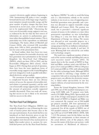 258       Michael G. Pollitt


country’s electricity supply industry beginning in       ing Agency (NFPA).8 In order to avoid this being
1990. Summarizing UK policy is not a straight-           seen as a discriminatory subsidy to the nuclear
forward task because of the large range of govern-       industry, it was recast as a way of supporting non-
ment initiatives toward renewable energy and the         fossil-fuel generation more generally, and a por-
great number of policy changes that have been            tion was allocated to support renewable energy
announced in recent years, some of which have            (Mitchell and Connor 2004). The portion was
yet to be implemented fully.7 Discovering the            small, but it provided a relatively significant
exact cost of renewable energy support is not easy,      amount of money to the industry at a time when
as evidenced by the fact that the best sources of        government expenditure on new technologies
information are answers to parliamentary ques-           was falling to a very low level, and the then
tions rather than published annual statistics. This is   Department of Energy was closing. The money
particularly true of the expenditure on individual       was allocated to new renewable projects via a
technologies. The heroic efforts of Mitchell and         series of bidding rounds whereby renewable
Connor (2004), who reviewed UK renewables                energy projects bid for an (inflation-indexed) per-
policy from 1990 to 2003, provided the inspira-          kilowatt-hour price for initially 8 and later 15
tion for some of the presentation here.                  years. Winning bids were selected by cost within
    In broad outline, there have been two main           each technology category.
support mechanisms for renewable electricity and              The result was a significant number of bids in
heat generation since privatization in the United        each of the auction rounds and falling bid costs in
Kingdom: the Non-Fossil Fuel Obligation                  each successive round.9 Connor (2003, 76)
(NFFO), which ran from 1990 to 2002, and the             reports that in the five rounds of NFFO in Eng-
Renewables Obligation (RO) scheme, which                 land and Wales, onshore wind costs fell from 10
began in 2002. During their period of operation,         pence (15.0 cents) per kWh in 1990 to 2.88 pence
these have been the most significant forms of            (4.3 cents) per kWh in 1998, with substantial falls
renewable energy support in the United Kingdom           for the other technology bands. Although NFFO
and were designed to work in parallel with liber-        was successful in soliciting a large number of
alized electricity and gas markets.                      competitive bids and in ensuring that any funded
    The assessment of renewable support policies         projects were cost-effective for electricity custom-
is complicated because there are two obvious             ers, it failed rather spectacularly in one key
metrics of success: the amount of renewables real-       respect: delivery of actual investment by the win-
ized relative to potential (quantity); and the total     ning bidders.
cost of renewable energy support policy relative to           Across the United Kingdom, between 1990
the amount of generation actually supported              and 1999, out of 302 awarded wind projects cov-
(suitably discounted). These two trade off, mean-        ering 2,659 MW, only 75 projects were built,
ing that success in one is likely to be associated       rated at 391 MW (Wong 2005). Spectacularly, not
with less success in the other.                          one of the 33 large wind projects awarded in the
                                                         fifth round of NFFO in England and Wales was
The Non-Fossil Fuel Obligation                           ever contracted. By contrast, out of 308 landfill
                                                         gas projects awarded, 208 were operational in
The Non-Fossil Fuel Obligation (NFFO) was                2008, with 458 MW of capacity out of 660 MW
originally designed as a way of financing the extra      contracted. For all the rounds of NFFO, out of
costs of nuclear power that became clear in the          933 awarded contracts, 477 were built, represent-
run-up to privatization. A non-fossil-fuel levy was      ing 1,202 out of 3,639 MW (DECC 2009b, Table
introduced on final electricity prices to pay for        7.1.2). The primary cause for the failure was that
nuclear decommissioning liabilities, and electri-        bidders were overoptimistic in their estimates of
city suppliers were forced to buy nuclear power at       the actual delivery costs of the projects, often
higher-than-market prices in auctions for non-           because the nature of the least-cost auction—with
fossil-fuel power run by the Non-Fossil Purchas-         no assessment of likelihood of delivery—
 