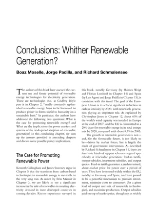 Conclusions: Whither Renewable
Generation?
Boaz Moselle, Jorge Padilla, and Richard Schmalensee



T    he authors of this book have assessed the cur-
     rent use and future potential of renewable
energy technologies for electricity generation.
                                                      this book, notably Germany (by Hannes Weigt
                                                      and Florian Leuthold in Chapter 14) and Spain
                                                      (by Luis Agosti and Jorge Padilla in Chapter 15), is
These are technologies that, as Godfrey Boyle         consistent with this trend. The goal of the Euro-
puts it in Chapter 2, “enable constantly replen-      pean Union is to achieve significant reduction in
ished renewable energy flows to be harnessed to       carbon intensity by 2020, with renewable genera-
produce power in forms useful to humanity on a        tion playing an important role. As explained by
sustainable basis.” In particular, the authors have   Christopher Jones in Chapter 12, about 60% of
addressed the following two questions: What is        the world’s wind capacity was installed in Europe
the case for promoting renewable energy? and          at the end of 2007, and the EU is committed to a
What are the implications for power markets and       20% share for renewable energy in its total energy
systems of the widespread adoption of renewable       mix by 2020, compared with about 8.5% in 2005.
generation? In this concluding chapter, we sum             The growth in renewable generation is not—
up the answers provided in preceding chapters         and, for the foreseeable future, is not likely to
and discuss some possible policy implications.        be—driven by market forces, but is largely the
                                                      result of government intervention. As described
                                                      by Richard Schmalensee in Chapter 11, there are
                                                      four basic kinds of support schemes targeted spe-
The Case for Promoting                                cifically at renewable generation: feed-in tariffs,
Renewable Power                                       output subsidies, investment subsidies, and output
                                                      quotas. Feed-in tariffs guarantee a predetermined,
Kenneth Gillingham and James Sweeney argue in         above-market price for power over a period of
Chapter 5 that the transition from carbon-based       years. They have been used widely within the EU,
technologies to renewable energy is inevitable in     notably in Germany and Spain, and have proved
the very long run. As noted by Erin Mansur in         to be a powerful mechanism to promote invest-
Chapter 3, we are likely to see a significant         ment, minimize costs to consumers (for a given
increase in the role of renewables in meeting elec-   level of output and mix of renewable technolo-
tricity demand in most developed countries in         gies), and maximize production. Output subsidies
coming decades. Recent experience surveyed in         paid on top of market price, though not as widely
 