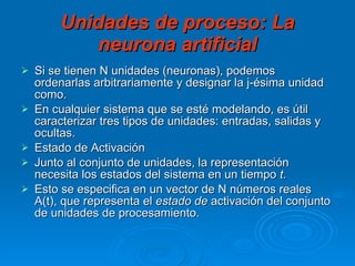 Unidades de proceso: La neurona artificial Si se tienen N unidades (neuronas), podemos ordenarlas arbitrariamente y designar la j-ésima unidad como. En cualquier sistema que se esté modelando, es útil caracterizar tres tipos de unidades: entradas, salidas y ocultas.  Estado de Activación Junto al conjunto de unidades, la representación necesita los estados del sistema en un tiempo  t.   Esto se especifica en un vector de N números reales A(t), que representa el  estado   de  activación del conjunto de unidades de procesamiento.  