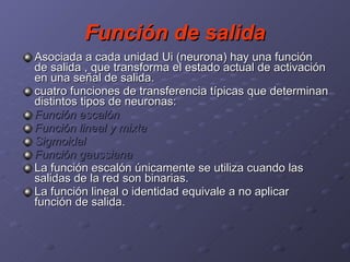 Función de salida Asociada a cada unidad Ui (neurona) hay una función de salida , que transforma el estado actual de activación en una señal de salida. cuatro funciones de transferencia típicas que determinan distintos tipos de neuronas: Función escalón  Función lineal y mixta  Sigmoidal  Función gaussiana La función escalón únicamente se utiliza cuando las salidas de la red son binarias.  La función lineal o identidad equivale a no aplicar función de salida.  