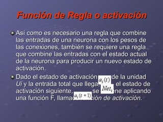 Función de Regla o activación Así como es necesario una regla que combine las entradas de una neurona con los pesos de las conexiones, también se requiere una regla que combine las entradas con el estado actual de la neurona para producir un nuevo estado de activación.  Dado el estado de activación  de la unidad  Ui  y la entrada total que llega,  , el estado de activación siguiente,  , se obtiene aplicando una función F, llamada  función de activación.   