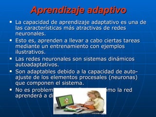 Aprendizaje adaptivo La capacidad de aprendizaje adaptativo es una de las características más atractivas de redes neuronales.  Esto es, aprenden a llevar a cabo ciertas tareas mediante un entrenamiento con ejemplos ilustrativos.  Las redes neuronales son sistemas dinámicos autoadaptativos. Son adaptables debido a la capacidad de auto-ajuste de los elementos procesales (neuronas) que componen el sistema.  No es problema del diseñador el cómo la red aprenderá a discriminar.  