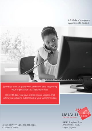 DATAFLODATAFLO
Global SolutionsGlobal Solutions
+234.1.481.9777, +234.802.470,6424,
+234.802.470.6961
Spend less time on paperwork and more time supporting
your organization's strategic objectives.
With HREdge, you have a single-source solution that
offers you complete automation of your workforce data
info@dataflo-ng.com
www.dataflo-ng.com
44/46 Adegbola Steet,
Anifowoshe, Ikeja,
Lagos, Nigeria
 
