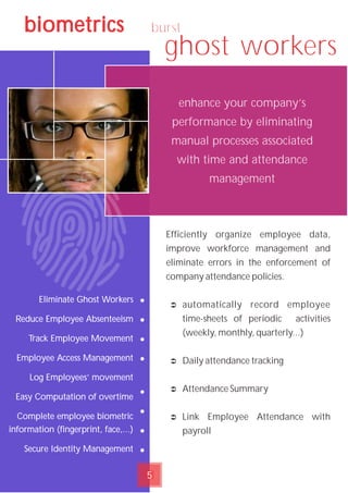 burst
ghost workers
5
biometrics
Eliminate Ghost Workers
Reduce Employee Absenteeism
Track Employee Movement
Employee Access Management
Log Employees’ movement
Easy Computation of overtime
Complete employee biometric
information (fingerprint, face,...)
Secure Identity Management
Efficiently organize employee data‚
improve workforce management and
eliminate errors in the enforcement of
company attendance policies.
Ü automatically record employee
time-sheets of periodic activities
(weekly, monthly, quarterly...)
Ü Daily attendance tracking
Ü Attendance Summary
Ü Link Employee Attendance with
payroll
enhance your company’s
performance by eliminating
manual processes associated
with time and attendance
management
•
•
•
•
•
•
•
•
 