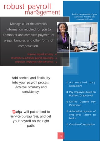 robust payroll
management Realize the potential of your
workforce with the best
management tools
improve payroll accuracy
streamline & automate payroll processing
empower employees with self-service
Ü A u t o m a t e d p a y
calculations
Ü Pay employees based on
Position / Grade Level
Ü Define Custom Pay
Parameters
Ü Automated payment of
employee salary to
banks
Ü Overtime Computation
Manage all of the complex
information required for you to
administer and complete payment of
wages, bonuses, and other forms of
compensation.
Add control and flexibility
into your payroll process.
Achieve accuracy and
consistency.
will put an end to
service bureau fees, and get
your payroll on the right
path.
6
 