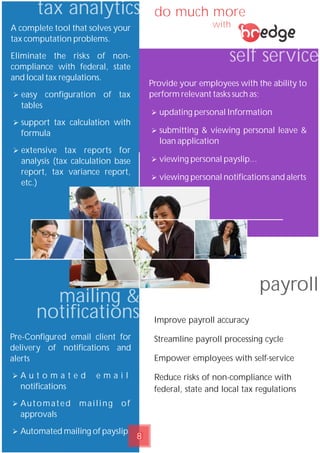 do much more
with
Pre-Configured email client for
delivery of notifications and
alerts
Ø A u t o m a t e d e m a i l
notifications
Ø Automated mailing of
approvals
Ø Automated mailing of payslip
mailing &
notifications
A complete tool that solves your
tax computation problems.
Eliminate the risks of non-
compliance with federal, state
and local tax regulations.
Ø easy configuration of tax
tables
Ø support tax calculation with
formula
Ø extensive tax reports for
analysis (tax calculation base
report, tax variance report,
etc.)
tax analytics
self service
Provide your employees with the ability to
perform relevant tasks such as;
Ø updating personal Information
Ø submitting & viewing personal leave &
loan application
Ø viewing personal payslip...
Ø viewing personal notifications and alerts
payroll
Improve payroll accuracy
Streamline payroll processing cycle
Empower employees with self-service
Reduce risks of non-compliance with
federal, state and local tax regulations
8
 