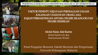 FAKTOR PENENTU KEJAYAAN PERNIAGAAN DALAM
KALANGAN USAHAWAN ORANG ASLI:
KAJIAN PERBANDINGAN ANTARA NEGERI SELANGOR DAN
NEGERI SEMBILAN
Mohd Naim Abd Karim
Mohd Fadzli Che Rus
Hairunnizam Wahid
Pusat Pengajian Ekonomi, Fakulti Ekonomi dan Pengurusan,
Universiti Kebangsaan Malaysia
PERSIDANGAN KEBANGSAAN EKONOMI MALAYSIA KE-12, 2017 (PERKEM KE-12)
 