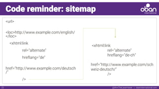 @IAmTheLaserHawk | obaninternational.com22
Code reminder: sitemap
<url>
<loc>http://www.example.com/english/
</loc>
<xhtml:link
rel="alternate"
hreflang="de"
href="http://www.example.com/deutsch
/"
/>
<xhtml:link
rel="alternate"
hreflang="de-ch"
href="http://www.example.com/sch
weiz-deutsch/"
/>
 