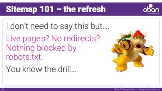 @IAmTheLaserHawk | obaninternational.com36
Sitemap 101 – the refresh
I don’t need to say this but….
Live pages? No redirects?
Nothing blocked by
robots.txt
You know the drill…
 