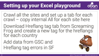 @IAmTheLaserHawk | obaninternational.com40
Setting up your Excel playground
Crawl all the sites and set up a tab for each
crawl – copy internal All for each site here
Download Hreflang tag tab from Screaming
Frog and create a new tag for the hreflangs
for each country
Add data from GSC and
Hreflang tag errors in SF
 
