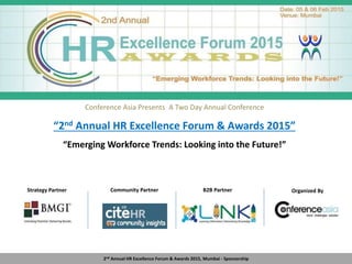 Conference Asia Presents A Two Day Annual Conference
“2nd Annual HR Excellence Forum & Awards 2015”
“Emerging Workforce Trends: Looking into the Future!”
2nd Annual HR Excellence Forum & Awards 2015, Mumbai - Sponsorship
Venue: Hotel Westin, Mumbai.
Date: 23rd & 24th January 2014
Community Partner B2B Partner Organized By
HR Magazine PartnerStrategy PartnerDelegate Kit Partner
 