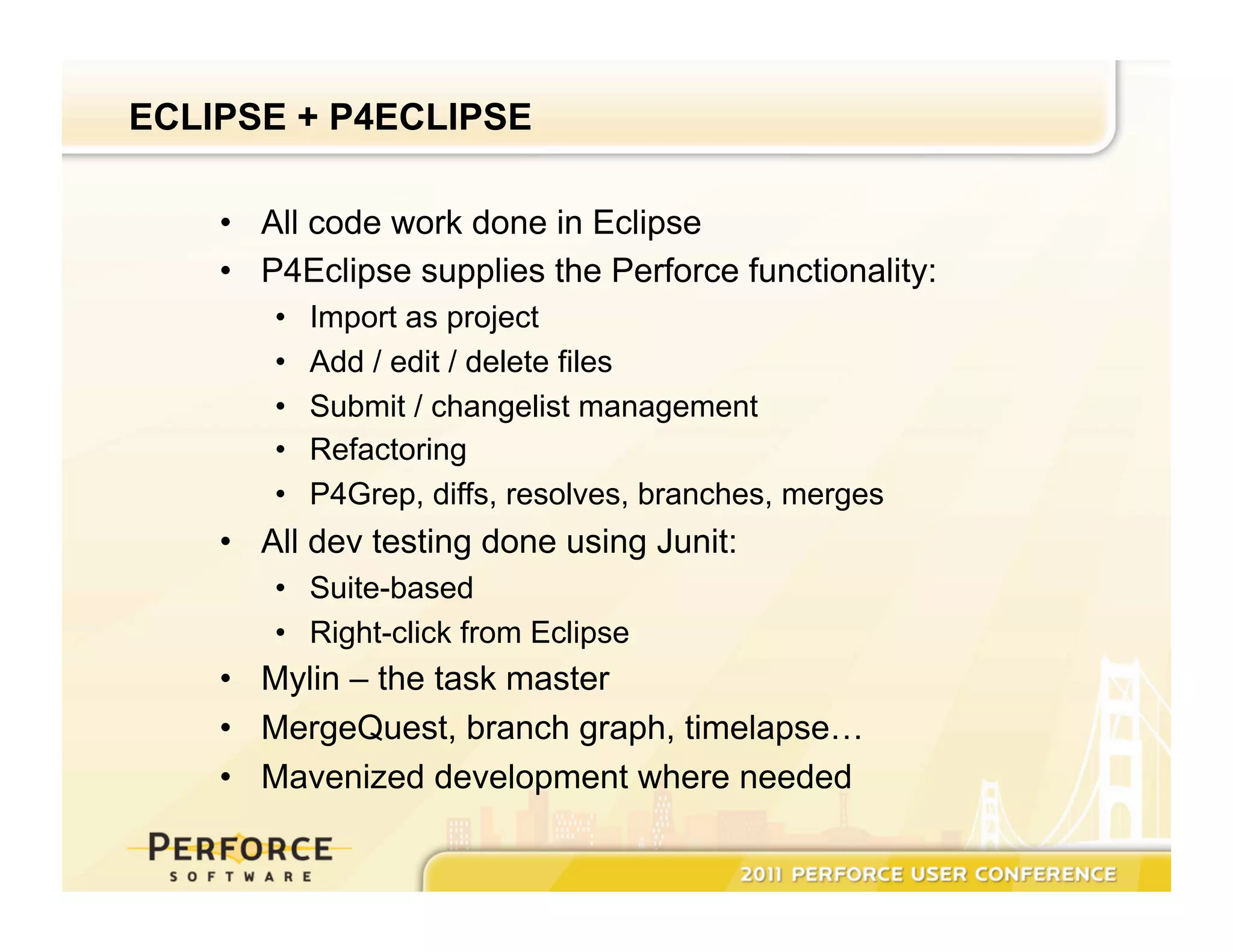 ECLIPSE + P4ECLIPSE •  All code work done in Eclipse •  P4Eclipse supplies the Perforce functionality: •  Import as project •  Add / edit / delete files •  Submit / changelist management •  Refactoring •  P4Grep, diffs, resolves, branches, merges •  All dev testing done using Junit: •  Suite-based •  Right-click from Eclipse •  Mylin – the task master •  MergeQuest, branch graph, timelapse… •  Mavenized development where needed 