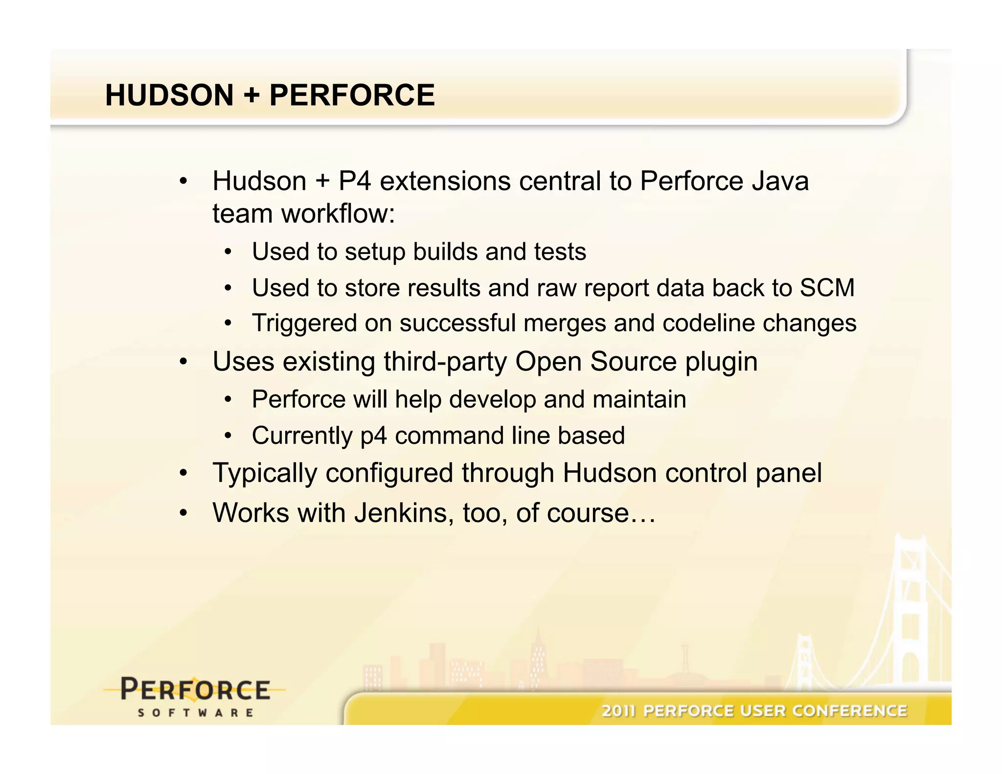 HUDSON + PERFORCE •  Hudson + P4 extensions central to Perforce Java team workflow: •  Used to setup builds and tests •  Used to store results and raw report data back to SCM •  Triggered on successful merges and codeline changes •  Uses existing third-party Open Source plugin •  Perforce will help develop and maintain •  Currently p4 command line based •  Typically configured through Hudson control panel •  Works with Jenkins, too, of course… 