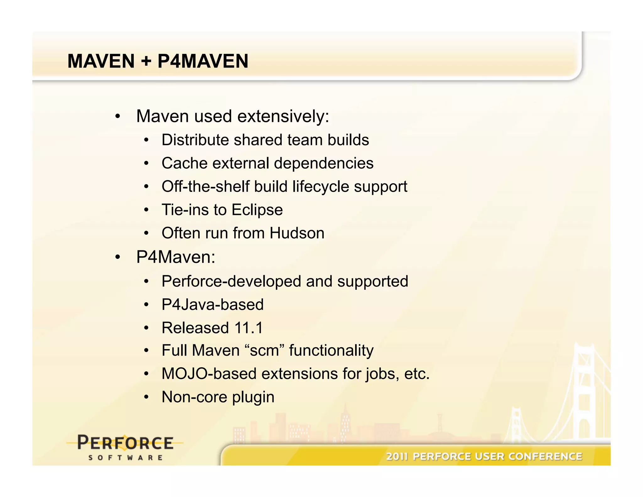 MAVEN + P4MAVEN •  Maven used extensively: •  Distribute shared team builds •  Cache external dependencies •  Off-the-shelf build lifecycle support •  Tie-ins to Eclipse •  Often run from Hudson •  P4Maven: •  Perforce-developed and supported •  P4Java-based •  Released 11.1 •  Full Maven “scm” functionality •  MOJO-based extensions for jobs, etc. •  Non-core plugin 