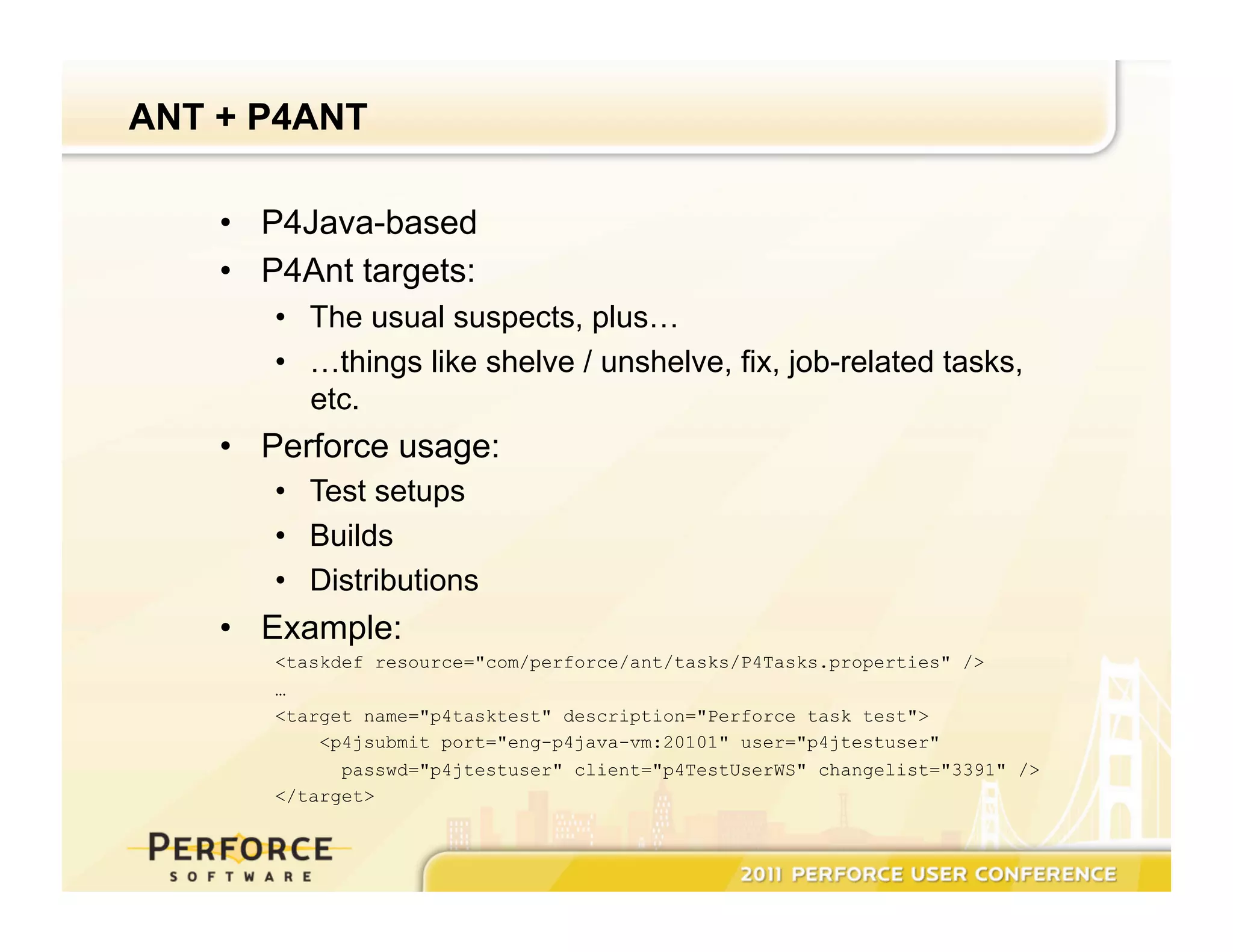 ANT + P4ANT •  P4Java-based •  P4Ant targets: •  The usual suspects, plus… •  …things like shelve / unshelve, fix, job-related tasks, etc. •  Perforce usage: •  Test setups •  Builds •  Distributions •  Example: <taskdef resource="com/perforce/ant/tasks/P4Tasks.properties" /> … <target name="p4tasktest" description="Perforce task test"> <p4jsubmit port="eng-p4java-vm:20101" user="p4jtestuser" passwd="p4jtestuser" client="p4TestUserWS" changelist="3391" /> </target> 